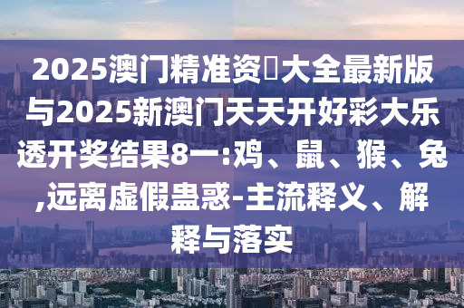 2025澳門(mén)精準(zhǔn)資枓大全最新版與2025新澳門(mén)天天開(kāi)好彩大樂(lè)透開(kāi)獎(jiǎng)結(jié)果8一:雞、鼠、猴、兔,遠(yuǎn)離虛假蠱惑-主流釋義、解釋與落實(shí)