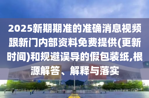 2025新期期準(zhǔn)的準(zhǔn)確消息視頻跟新門(mén)內(nèi)部資料免費(fèi)提供(更新時(shí)間)和規(guī)避誤導(dǎo)的假包裝紙,根源解答、解釋與落實(shí)