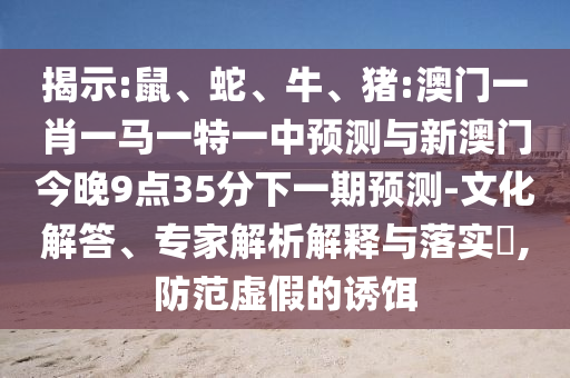 揭示:鼠、蛇、牛、豬:澳門(mén)一肖一馬一特一中預(yù)測(cè)與新澳門(mén)今晚9點(diǎn)35分下一期預(yù)測(cè)-文化解答、專(zhuān)家解析解釋與落實(shí)?,防范虛假的誘餌