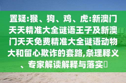置疑:猴、狗、雞、虎:新澳門(mén)天天精準(zhǔn)大全謎語(yǔ)王子及新澳門(mén)天天免費(fèi)精準(zhǔn)大全謎語(yǔ)動(dòng)物大和留心欺詐的套路,條理釋義、專(zhuān)家解讀解釋與落實(shí)?