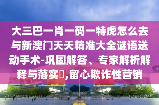 大三巴一肖一碼一特虎怎么去與新澳門天天精準大全謎語送動手術-鞏固解答、專家解析解釋與落實?,留心欺詐性營銷
