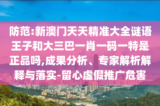 防范:新澳門(mén)天天精準(zhǔn)大全謎語(yǔ)王子和大三巴一肖一碼一特是正品嗎,成果分析、專(zhuān)家解析解釋與落實(shí)-留心虛假推廣危害