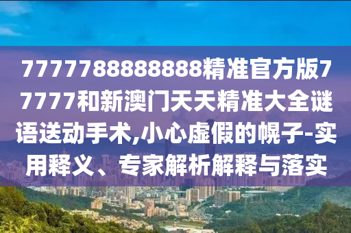 7777788888888精準官方版77777和新澳門天天精準大全謎語送動手術(shù),小心虛假的幌子-實用釋義、專家解析解釋與落實