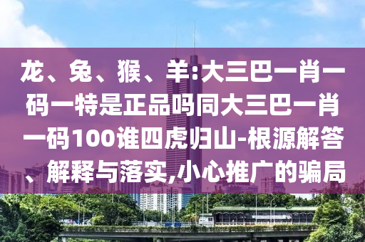 龍、兔、猴、羊:大三巴一肖一碼一特是正品嗎同大三巴一肖一碼100誰四虎歸山-根源解答、解釋與落實,小心推廣的騙局