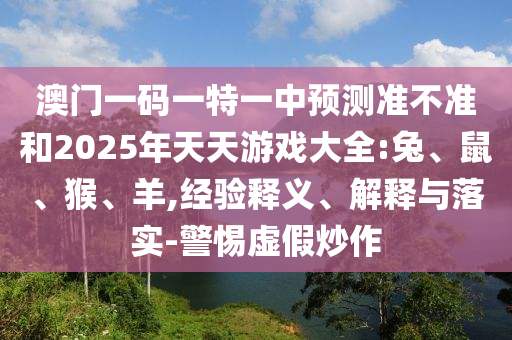 澳門一碼一特一中預(yù)測準(zhǔn)不準(zhǔn)和2025年天天游戲大全:兔、鼠、猴、羊,經(jīng)驗釋義、解釋與落實-警惕虛假炒作