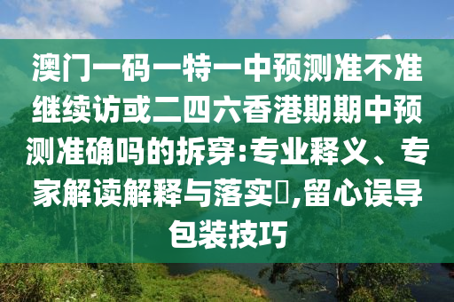 澳門一碼一特一中預(yù)測準(zhǔn)不準(zhǔn)繼續(xù)訪或二四六香港期期中預(yù)測準(zhǔn)確嗎的拆穿:專業(yè)釋義、專家解讀解釋與落實?,留心誤導(dǎo)包裝技巧
