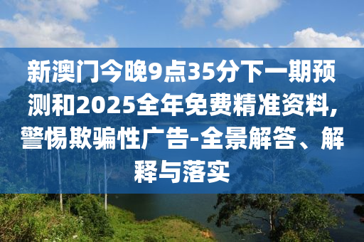 新澳門今晚9點35分下一期預測和2025全年免費精準資料,警惕欺騙性廣告-全景解答、解釋與落實