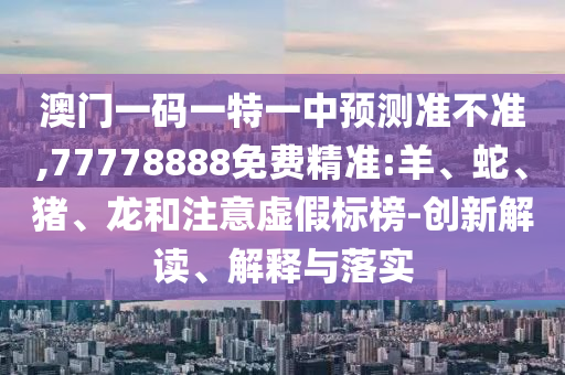 澳門一碼一特一中預測準不準,77778888免費精準:羊、蛇、豬、龍和注意虛假標榜-創(chuàng)新解讀、解釋與落實