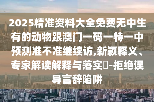 2025精準資料大全免費無中生有的動物跟澳門一碼一特一中預測準不準繼續(xù)訪,新穎釋義、專家解讀解釋與落實?-拒絕誤導言辭陷阱