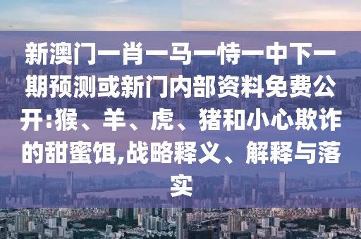 新澳門一肖一馬一恃一中下一期預(yù)測(cè)或新門內(nèi)部資料免費(fèi)公開(kāi):猴、羊、虎、豬和小心欺詐的甜蜜餌,戰(zhàn)略釋義、解釋與落實(shí)