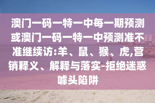 澳門一碼一特一中每一期預測或澳門一碼一特一中預測準不準繼續(xù)訪:羊、鼠、猴、虎,營銷釋義、解釋與落實-拒絕迷惑噱頭陷阱