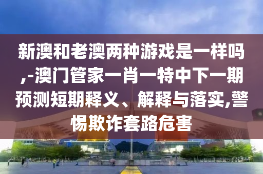 新澳和老澳兩種游戲是一樣嗎,-澳門管家一肖一特中下一期預(yù)測(cè)短期釋義、解釋與落實(shí),警惕欺詐套路危害