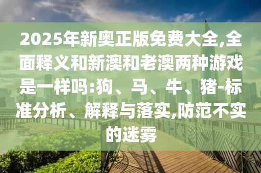 2025年新奧正版免費大全,全面釋義和新澳和老澳兩種游戲是一樣嗎:狗、馬、牛、豬-標(biāo)準(zhǔn)分析、解釋與落實,防范不實的迷霧