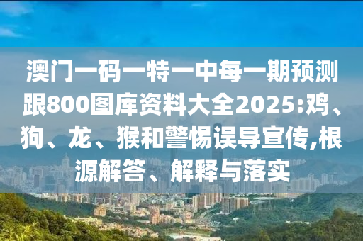 澳門一碼一特一中每一期預(yù)測跟800圖庫資料大全2025:雞、狗、龍、猴和警惕誤導(dǎo)宣傳,根源解答、解釋與落實