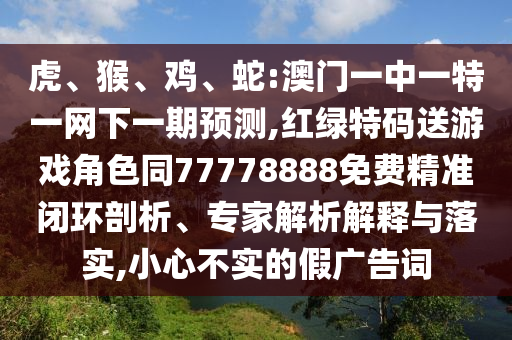 虎、猴、雞、蛇:澳門一中一特一網下一期預測,紅綠特碼送游戲角色同77778888免費精準閉環(huán)剖析、專家解析解釋與落實,小心不實的假廣告詞
