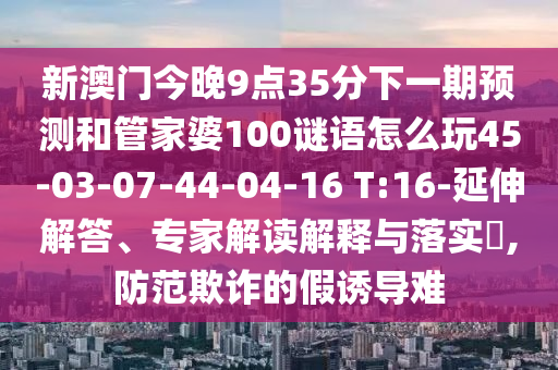 新澳門今晚9點35分下一期預(yù)測和管家婆100謎語怎么玩45-03-07-44-04-16 T:16-延伸解答、專家解讀解釋與落實?,防范欺詐的假誘導(dǎo)難
