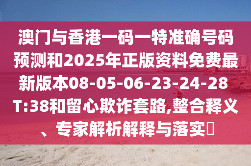 澳門與香港一碼一特準(zhǔn)確號(hào)碼預(yù)測和2025年正版資料免費(fèi)最新版本08-05-06-23-24-28 T:38和留心欺詐套路,整合釋義、專家解析解釋與落實(shí)?
