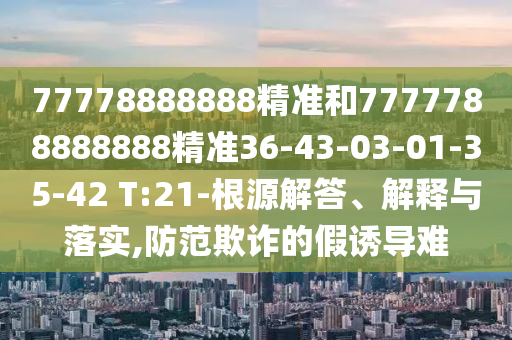 77778888888精準(zhǔn)和7777788888888精準(zhǔn)36-43-03-01-35-42 T:21-根源解答、解釋與落實(shí),防范欺詐的假誘導(dǎo)難